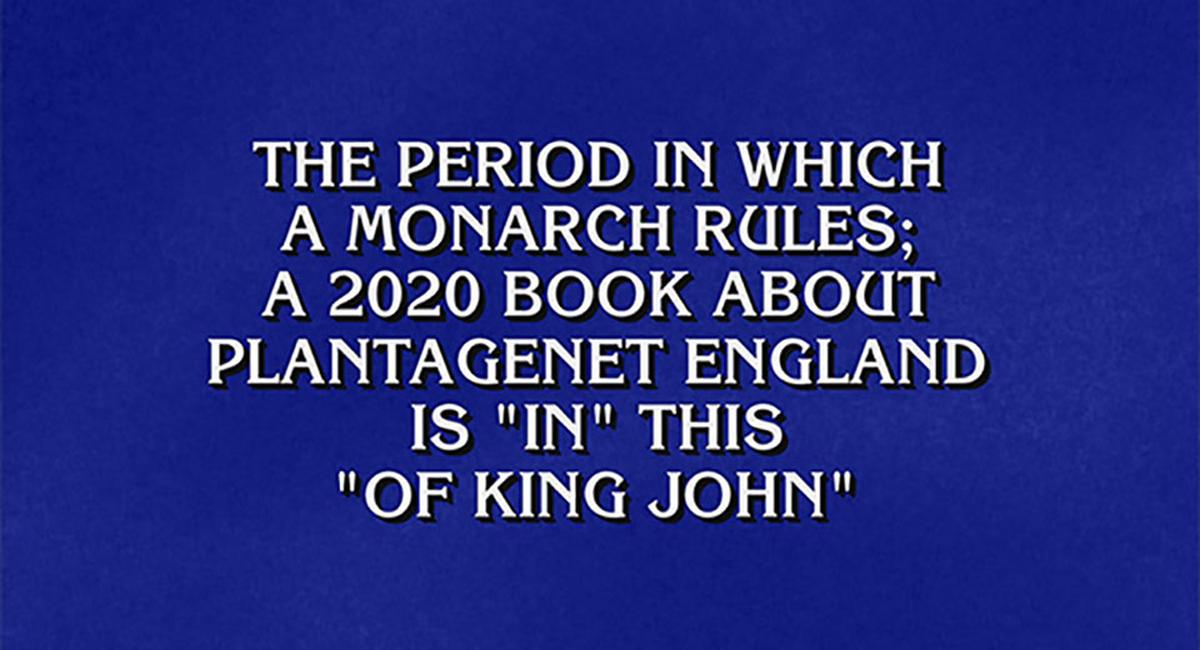 Jeopardy! clue: The period in which a monarch rules a 2020 book about Plantagenet England is "in" this "of King John"