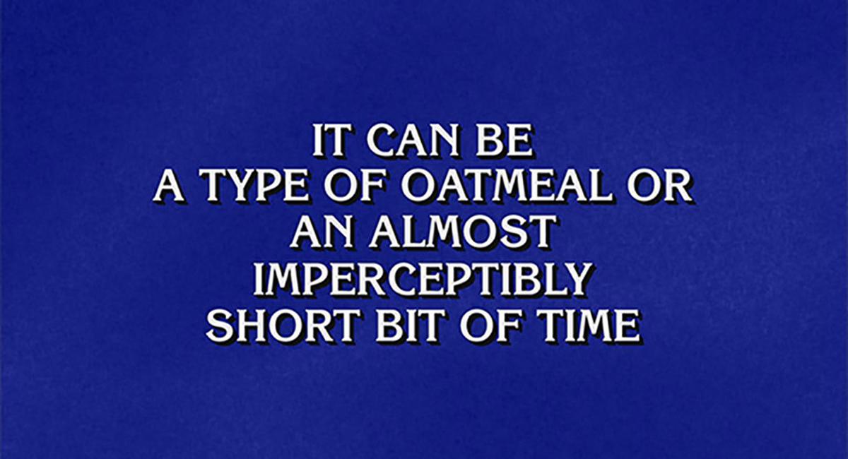 Jeopardy! clue: It can be a type of oatmeal or an almost imperceptibly short bit of time
